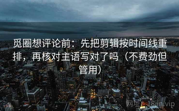 觅圈想评论前：先把剪辑按时间线重排，再核对主语写对了吗（不费劲但管用）