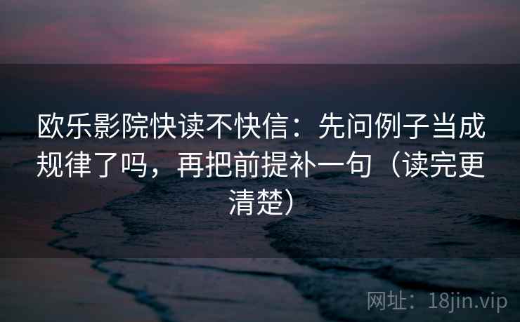 欧乐影院快读不快信:先问例子当成规律了吗,再把前提补一句(读完更清楚) 欧乐影院快读不快信:先问例子当成规律了吗,再把前提补一句(读完更清楚)