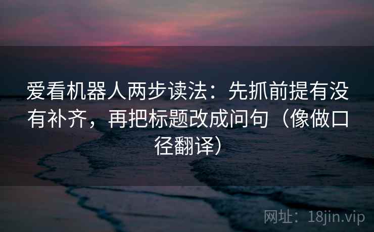 爱看机器人两步读法:先抓前提有没有补齐,再把标题改成问句(像做口径翻译) 爱看机器人两步读法:先抓前提有没有补齐,再把标题改成问句(像做口径翻译)