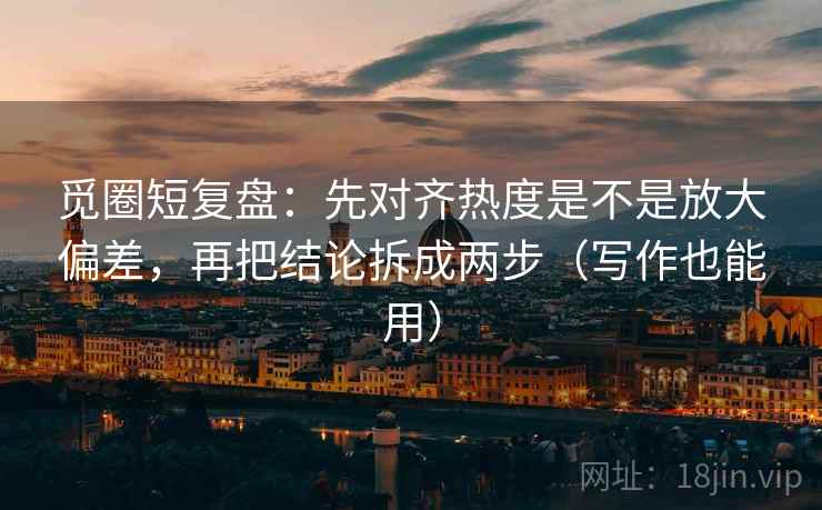 觅圈短复盘：先对齐热度是不是放大偏差，再把结论拆成两步（写作也能用）