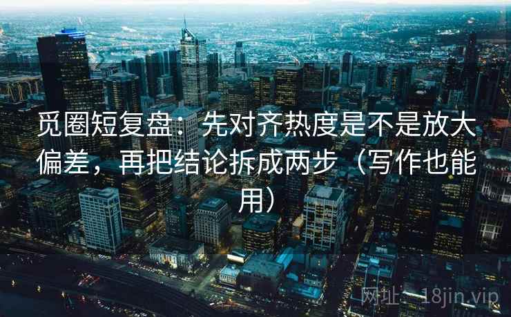 觅圈短复盘：先对齐热度是不是放大偏差，再把结论拆成两步（写作也能用）