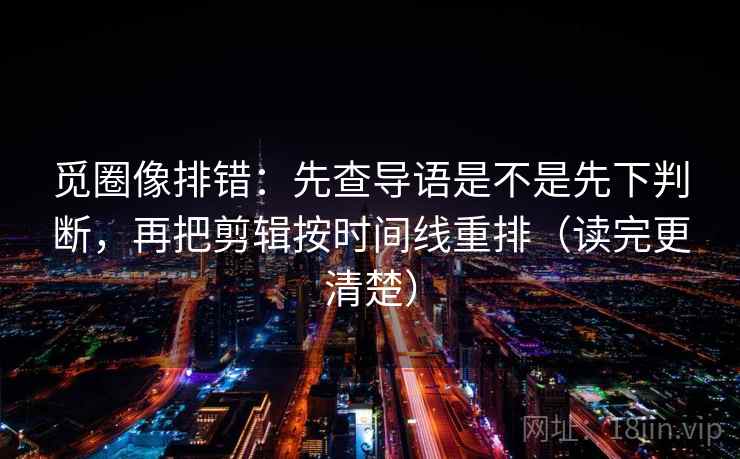 觅圈像排错：先查导语是不是先下判断，再把剪辑按时间线重排（读完更清楚）