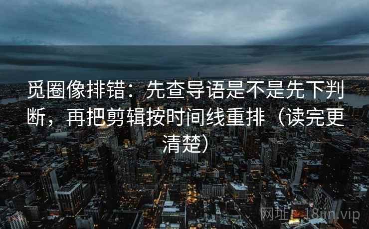 觅圈像排错：先查导语是不是先下判断，再把剪辑按时间线重排（读完更清楚）