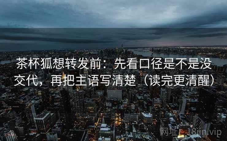 茶杯狐想转发前：先看口径是不是没交代，再把主语写清楚（读完更清醒）