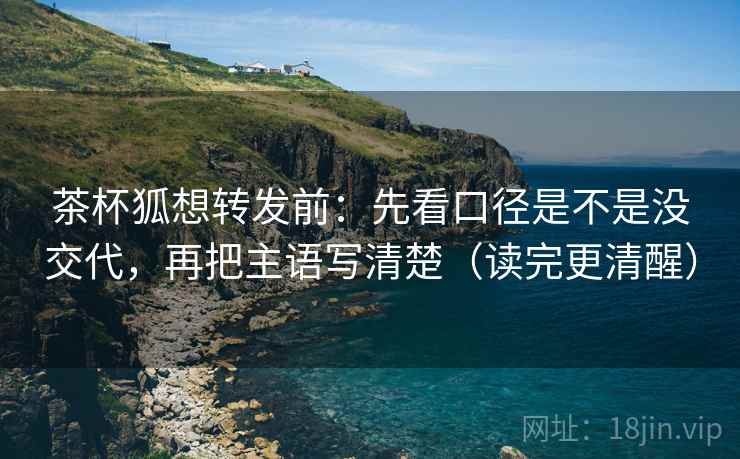 茶杯狐想转发前：先看口径是不是没交代，再把主语写清楚（读完更清醒）