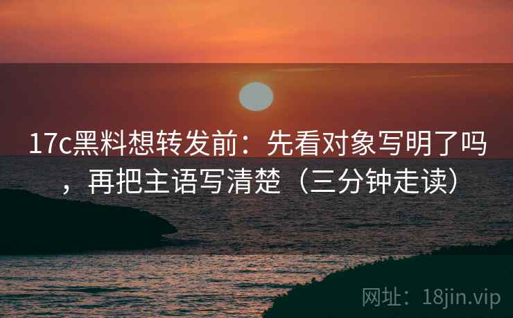 17c黑料想转发前：先看对象写明了吗，再把主语写清楚（三分钟走读）