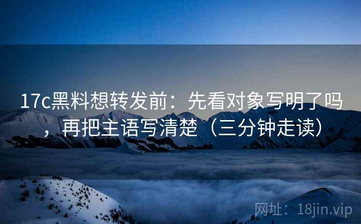 17c黑料想转发前：先看对象写明了吗，再把主语写清楚（三分钟走读）