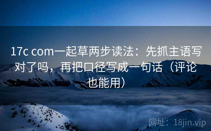 17c com一起草两步读法:先抓主语写对了吗,再把口径写成一句话(评论也能用) 17c com一起草两步读法:先抓主语写对了吗,再把口径写成一句话(评论也能用)