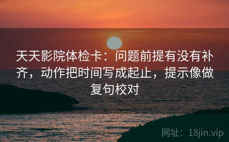 天天影院体检卡：问题前提有没有补齐，动作把时间写成起止，提示像做复句校对