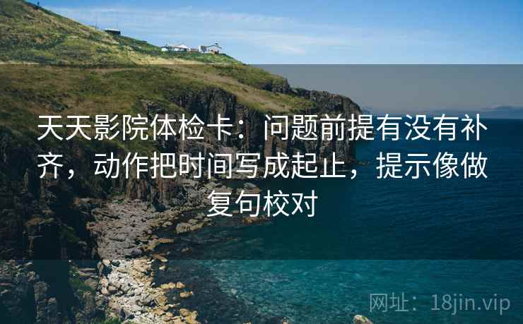 天天影院体检卡：问题前提有没有补齐，动作把时间写成起止，提示像做复句校对