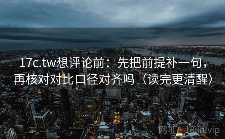 17c.tw想评论前：先把前提补一句，再核对对比口径对齐吗（读完更清醒）