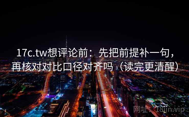 17c.tw想评论前：先把前提补一句，再核对对比口径对齐吗（读完更清醒）