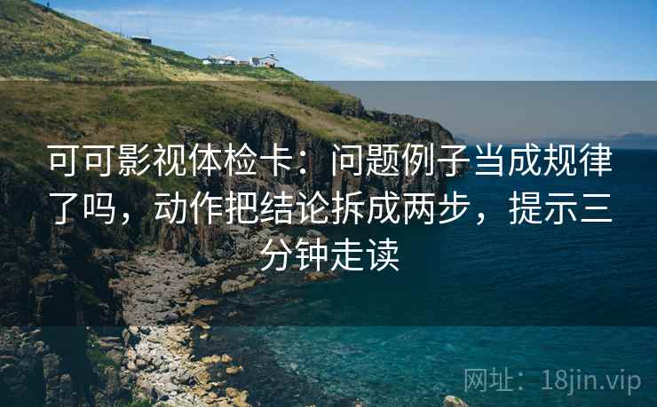 可可影视体检卡：问题例子当成规律了吗，动作把结论拆成两步，提示三分钟走读