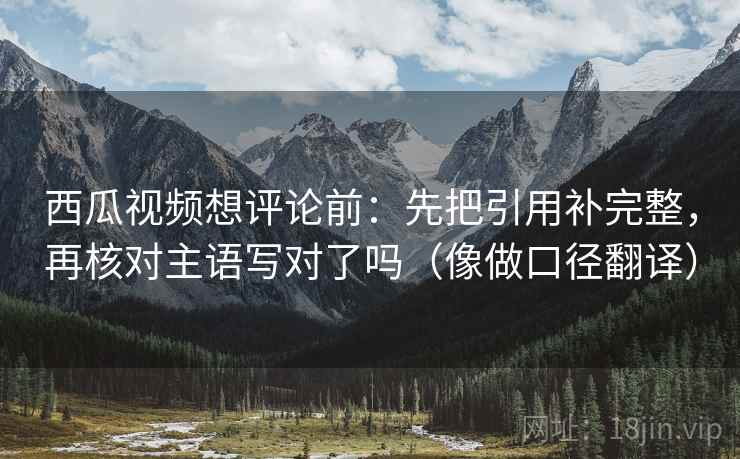西瓜视频想评论前：先把引用补完整，再核对主语写对了吗（像做口径翻译）