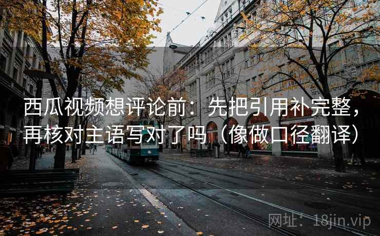 西瓜视频想评论前：先把引用补完整，再核对主语写对了吗（像做口径翻译）