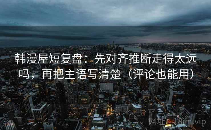 韩漫屋短复盘：先对齐推断走得太远吗，再把主语写清楚（评论也能用）