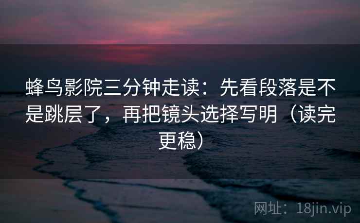 蜂鸟影院三分钟走读:先看段落是不是跳层了,再把镜头选择写明(读完更稳) 蜂鸟影院三分钟走读:先看段落是不是跳层了,再把镜头选择写明(读完更稳)