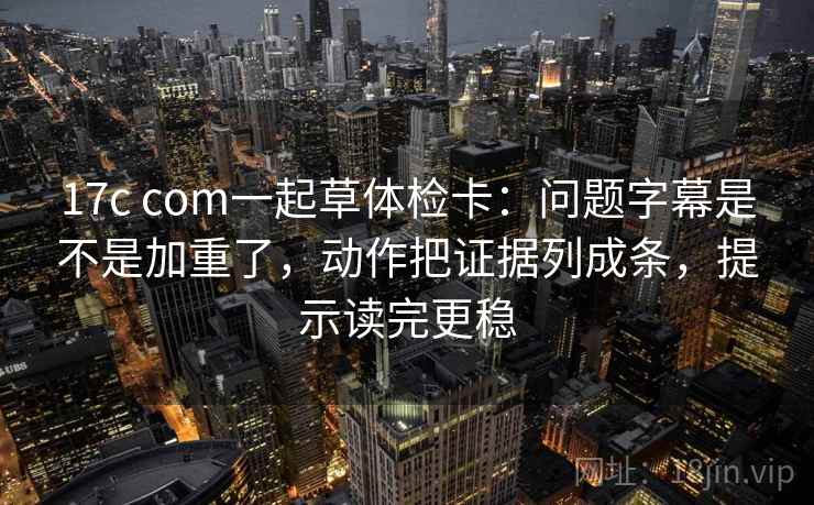 17c com一起草体检卡：问题字幕是不是加重了，动作把证据列成条，提示读完更稳