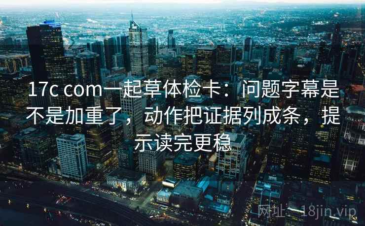 17c com一起草体检卡：问题字幕是不是加重了，动作把证据列成条，提示读完更稳