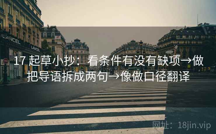 17 起草小抄:看条件有没有缺项→做把导语拆成两句→像做口径翻译 17 起草小抄:看条件有没有缺项→做把导语拆成两句→像做口径翻译