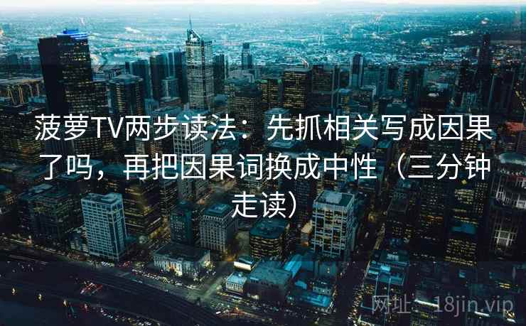 菠萝TV两步读法：先抓相关写成因果了吗，再把因果词换成中性（三分钟走读）