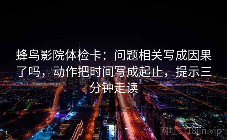 蜂鸟影院体检卡:问题相关写成因果了吗,动作把时间写成起止,提示三分钟走读 蜂鸟影院体检卡:问题相关写成因果了吗,动作把时间写成起止,提示三分钟走读