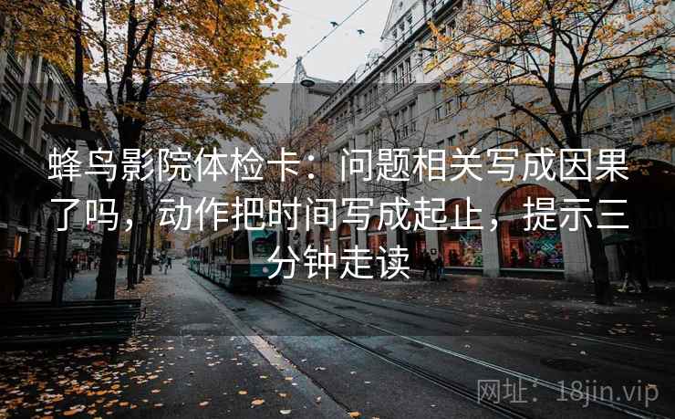 蜂鸟影院体检卡:问题相关写成因果了吗,动作把时间写成起止,提示三分钟走读 蜂鸟影院体检卡:问题相关写成因果了吗,动作把时间写成起止,提示三分钟走读