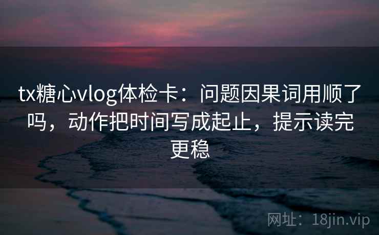 tx糖心vlog体检卡：问题因果词用顺了吗，动作把时间写成起止，提示读完更稳