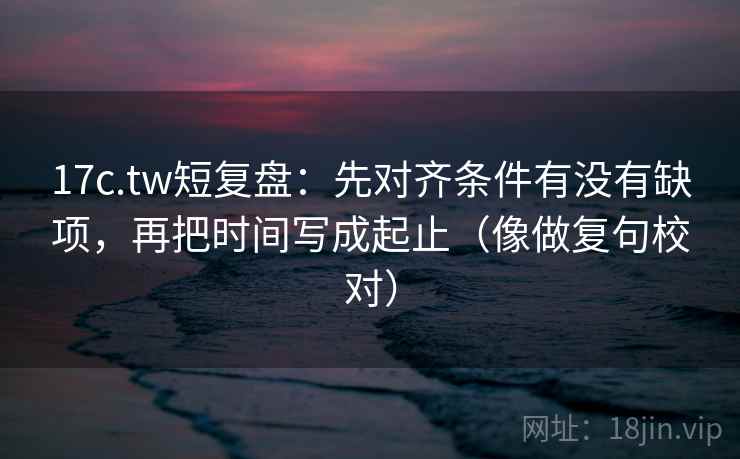 17c.tw短复盘:先对齐条件有没有缺项,再把时间写成起止(像做复句校对) 17c.tw短复盘:先对齐条件有没有缺项,再把时间写成起止(像做复句校对)