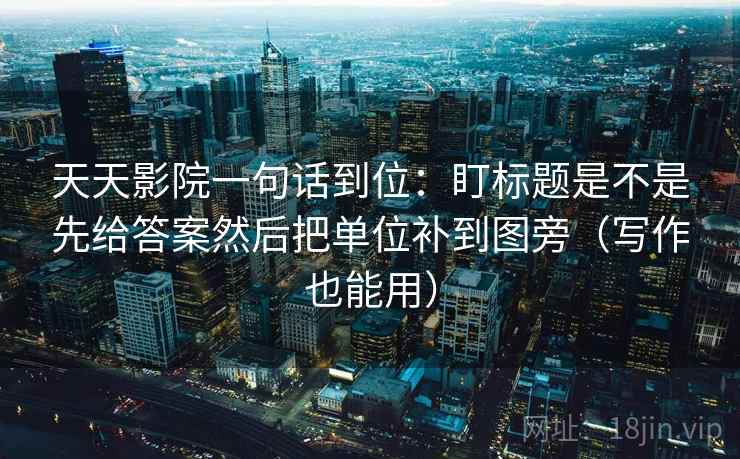 天天影院一句话到位：盯标题是不是先给答案然后把单位补到图旁（写作也能用）